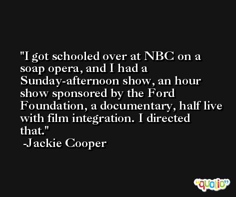 I got schooled over at NBC on a soap opera, and I had a Sunday-afternoon show, an hour show sponsored by the Ford Foundation, a documentary, half live with film integration. I directed that. -Jackie Cooper