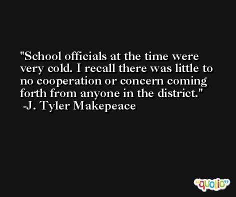 School officials at the time were very cold. I recall there was little to no cooperation or concern coming forth from anyone in the district. -J. Tyler Makepeace