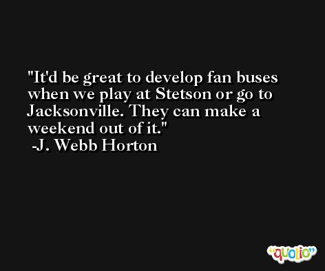 It'd be great to develop fan buses when we play at Stetson or go to Jacksonville. They can make a weekend out of it. -J. Webb Horton
