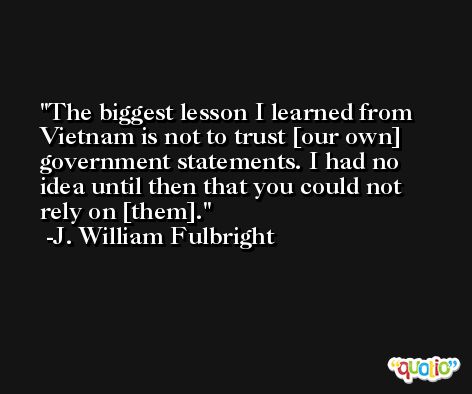 The biggest lesson I learned from Vietnam is not to trust [our own] government statements. I had no idea until then that you could not rely on [them]. -J. William Fulbright