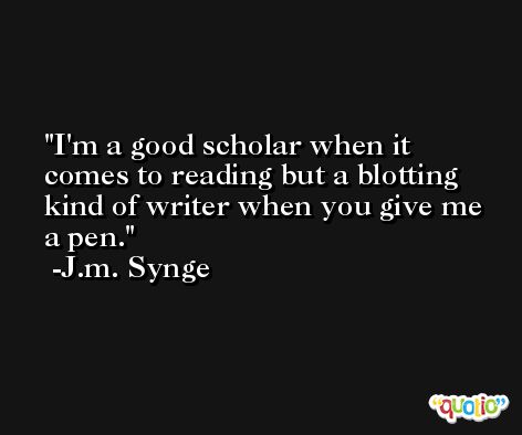 I'm a good scholar when it comes to reading but a blotting kind of writer when you give me a pen. -J.m. Synge