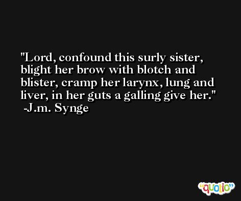 Lord, confound this surly sister, blight her brow with blotch and blister, cramp her larynx, lung and liver, in her guts a galling give her. -J.m. Synge