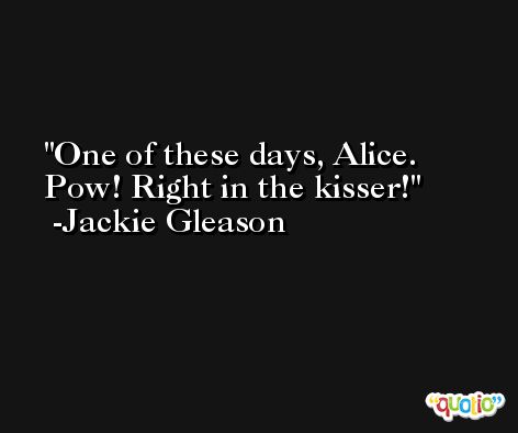One of these days, Alice. Pow! Right in the kisser! -Jackie Gleason