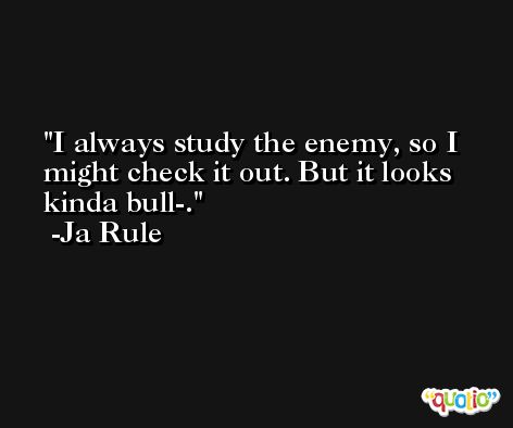 I always study the enemy, so I might check it out. But it looks kinda bull-. -Ja Rule