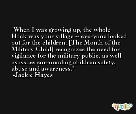 When I was growing up, the whole block was your village -- everyone looked out for the children. [The Month of the Military Child] recognizes the need for vigilance for the military public, as well as issues surrounding children safety, abuse and awareness. -Jackie Hayes