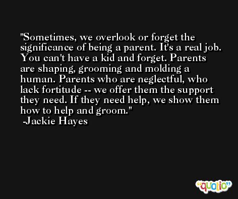 Sometimes, we overlook or forget the significance of being a parent. It's a real job. You can't have a kid and forget. Parents are shaping, grooming and molding a human. Parents who are neglectful, who lack fortitude -- we offer them the support they need. If they need help, we show them how to help and groom. -Jackie Hayes