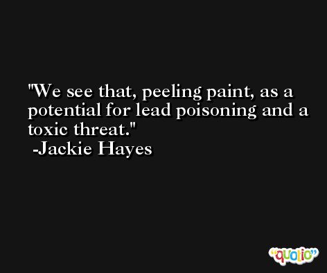 We see that, peeling paint, as a potential for lead poisoning and a toxic threat. -Jackie Hayes