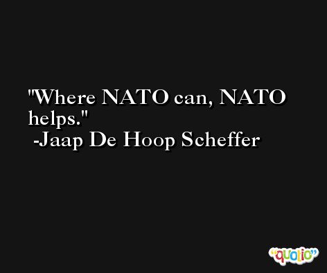 Where NATO can, NATO helps. -Jaap De Hoop Scheffer