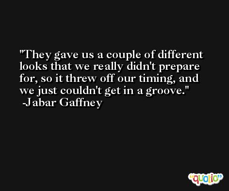 They gave us a couple of different looks that we really didn't prepare for, so it threw off our timing, and we just couldn't get in a groove. -Jabar Gaffney