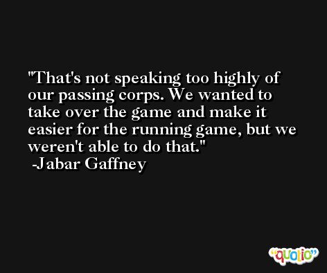 That's not speaking too highly of our passing corps. We wanted to take over the game and make it easier for the running game, but we weren't able to do that. -Jabar Gaffney