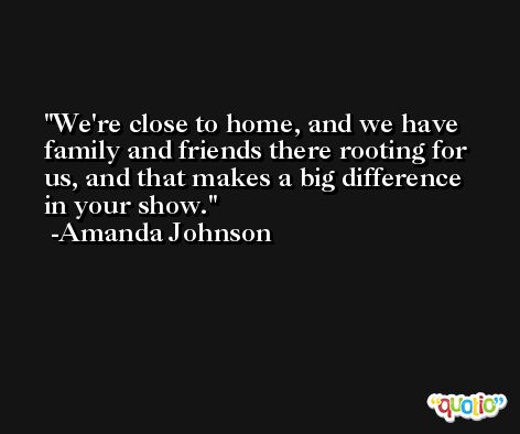 We're close to home, and we have family and friends there rooting for us, and that makes a big difference in your show. -Amanda Johnson