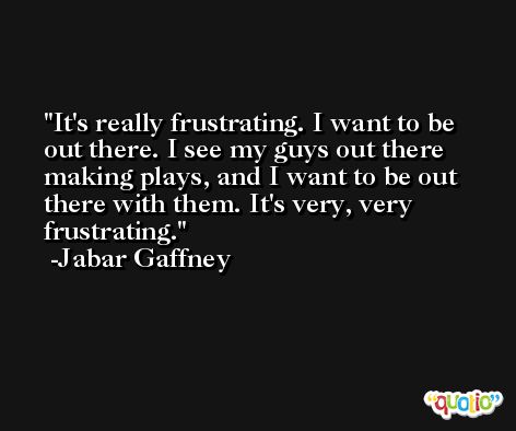 It's really frustrating. I want to be out there. I see my guys out there making plays, and I want to be out there with them. It's very, very frustrating. -Jabar Gaffney