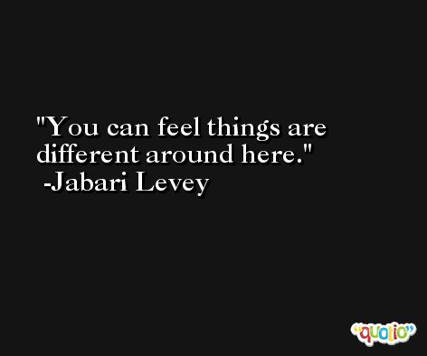You can feel things are different around here. -Jabari Levey
