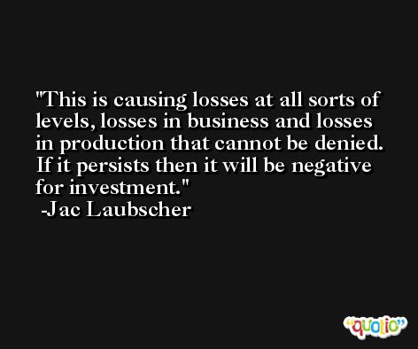 This is causing losses at all sorts of levels, losses in business and losses in production that cannot be denied. If it persists then it will be negative for investment. -Jac Laubscher