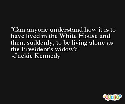 Can anyone understand how it is to have lived in the White House and then, suddenly, to be living alone as the President's widow? -Jackie Kennedy
