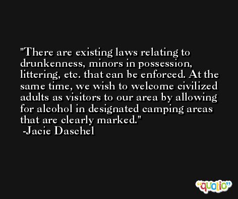 There are existing laws relating to drunkenness, minors in possession, littering, etc. that can be enforced. At the same time, we wish to welcome civilized adults as visitors to our area by allowing for alcohol in designated camping areas that are clearly marked. -Jacie Daschel