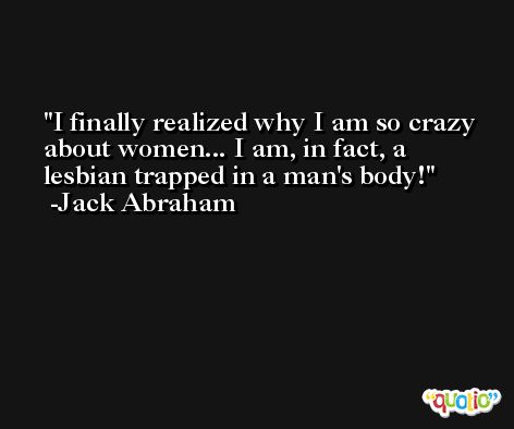 I finally realized why I am so crazy about women... I am, in fact, a lesbian trapped in a man's body! -Jack Abraham