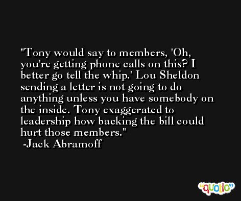 Tony would say to members, 'Oh, you're getting phone calls on this? I better go tell the whip.' Lou Sheldon sending a letter is not going to do anything unless you have somebody on the inside. Tony exaggerated to leadership how backing the bill could hurt those members. -Jack Abramoff