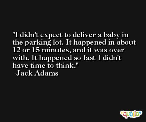 I didn't expect to deliver a baby in the parking lot. It happened in about 12 or 15 minutes, and it was over with. It happened so fast I didn't have time to think. -Jack Adams