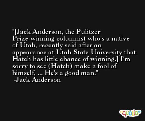 [Jack Anderson, the Pulitzer Prize-winning columnist who's a native of Utah, recently said after an appearance at Utah State University that Hatch has little chance of winning.] I'm sorry to see (Hatch) make a fool of himself, ... He's a good man. -Jack Anderson