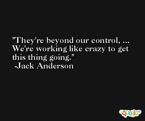 They're beyond our control, ... We're working like crazy to get this thing going. -Jack Anderson