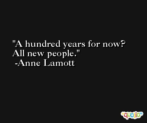 A hundred years for now? All new people. -Anne Lamott