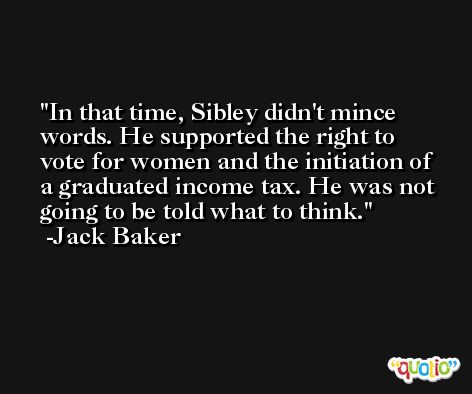In that time, Sibley didn't mince words. He supported the right to vote for women and the initiation of a graduated income tax. He was not going to be told what to think. -Jack Baker
