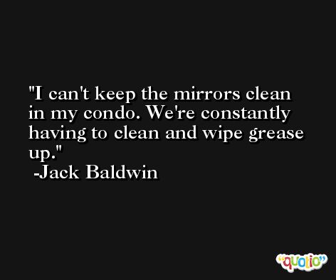 I can't keep the mirrors clean in my condo. We're constantly having to clean and wipe grease up. -Jack Baldwin