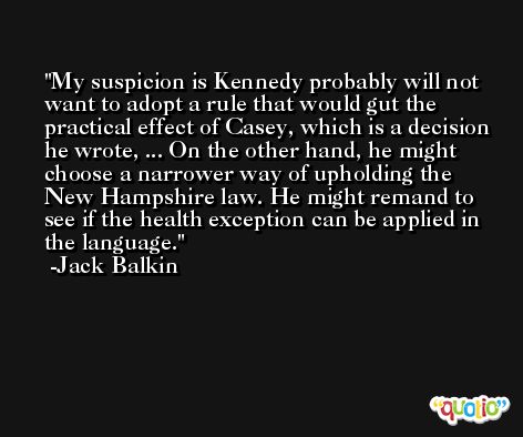 My suspicion is Kennedy probably will not want to adopt a rule that would gut the practical effect of Casey, which is a decision he wrote, ... On the other hand, he might choose a narrower way of upholding the New Hampshire law. He might remand to see if the health exception can be applied in the language. -Jack Balkin