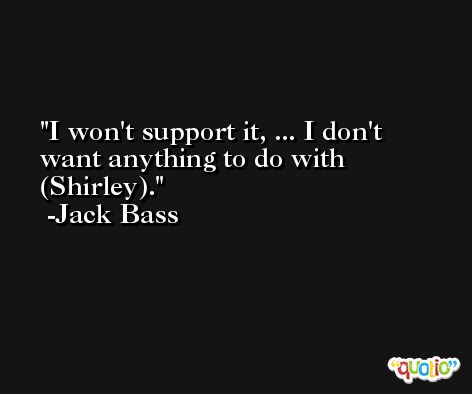 I won't support it, ... I don't want anything to do with (Shirley). -Jack Bass