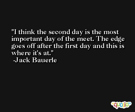 I think the second day is the most important day of the meet. The edge goes off after the first day and this is where it's at. -Jack Bauerle