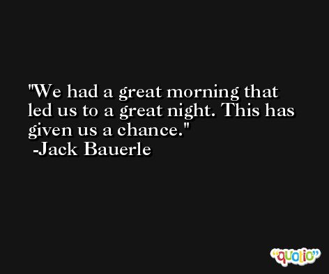We had a great morning that led us to a great night. This has given us a chance. -Jack Bauerle