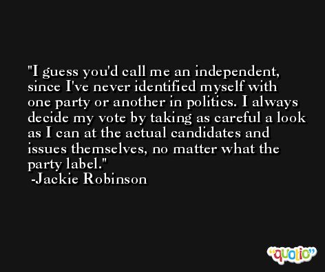 I guess you'd call me an independent, since I've never identified myself with one party or another in politics. I always decide my vote by taking as careful a look as I can at the actual candidates and issues themselves, no matter what the party label. -Jackie Robinson
