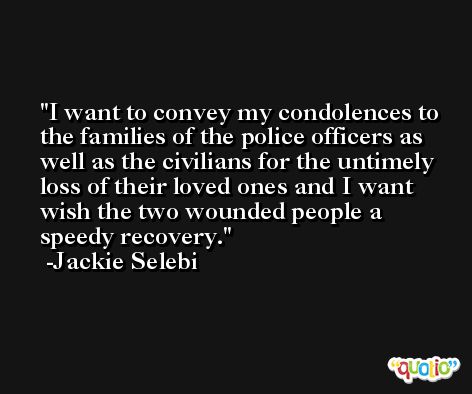 I want to convey my condolences to the families of the police officers as well as the civilians for the untimely loss of their loved ones and I want wish the two wounded people a speedy recovery. -Jackie Selebi