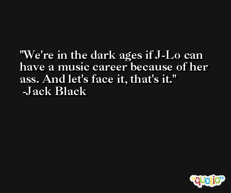 We're in the dark ages if J-Lo can have a music career because of her ass. And let's face it, that's it. -Jack Black