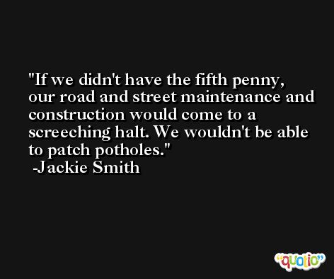 If we didn't have the fifth penny, our road and street maintenance and construction would come to a screeching halt. We wouldn't be able to patch potholes. -Jackie Smith