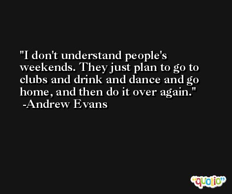 I don't understand people's weekends. They just plan to go to clubs and drink and dance and go home, and then do it over again. -Andrew Evans