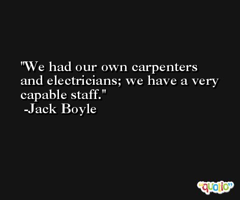 We had our own carpenters and electricians; we have a very capable staff. -Jack Boyle