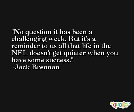 No question it has been a challenging week. But it's a reminder to us all that life in the NFL doesn't get quieter when you have some success. -Jack Brennan