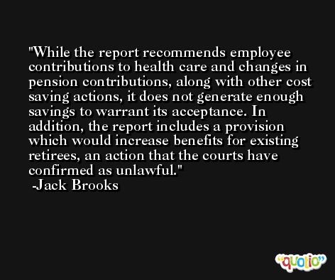 While the report recommends employee contributions to health care and changes in pension contributions, along with other cost saving actions, it does not generate enough savings to warrant its acceptance. In addition, the report includes a provision which would increase benefits for existing retirees, an action that the courts have confirmed as unlawful. -Jack Brooks