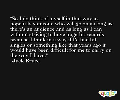 So I do think of myself in that way as hopefully someone who will go on as long as there's an audience and as long as I can without striving to have huge hit records because I think in a way if I'd had hit singles or something like that years ago it would have been difficult for me to carry on the way I have. -Jack Bruce