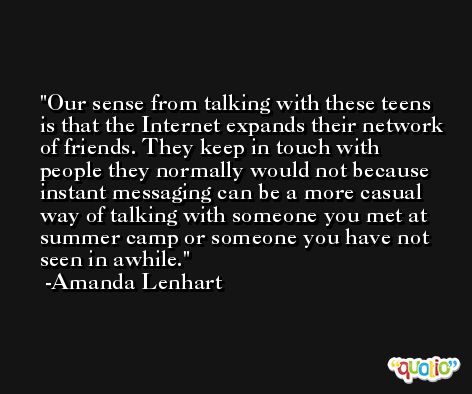 Our sense from talking with these teens is that the Internet expands their network of friends. They keep in touch with people they normally would not because instant messaging can be a more casual way of talking with someone you met at summer camp or someone you have not seen in awhile. -Amanda Lenhart