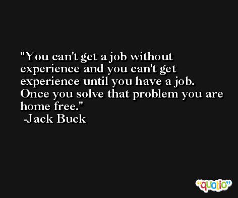 You can't get a job without experience and you can't get experience until you have a job. Once you solve that problem you are home free. -Jack Buck