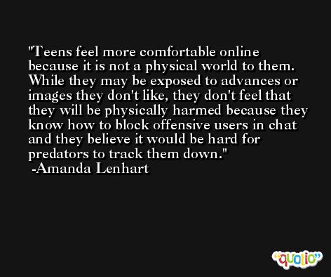 Teens feel more comfortable online because it is not a physical world to them. While they may be exposed to advances or images they don't like, they don't feel that they will be physically harmed because they know how to block offensive users in chat and they believe it would be hard for predators to track them down. -Amanda Lenhart