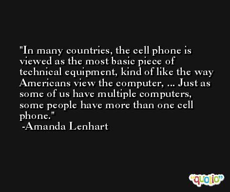 In many countries, the cell phone is viewed as the most basic piece of technical equipment, kind of like the way Americans view the computer, ... Just as some of us have multiple computers, some people have more than one cell phone. -Amanda Lenhart