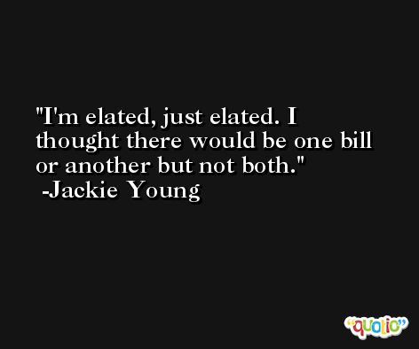 I'm elated, just elated. I thought there would be one bill or another but not both. -Jackie Young