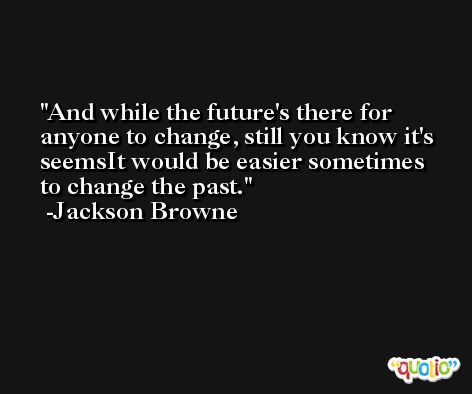 And while the future's there for anyone to change, still you know it's seemsIt would be easier sometimes to change the past. -Jackson Browne