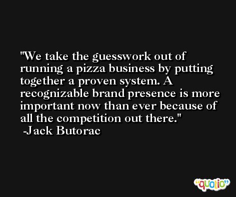 We take the guesswork out of running a pizza business by putting together a proven system. A recognizable brand presence is more important now than ever because of all the competition out there. -Jack Butorac