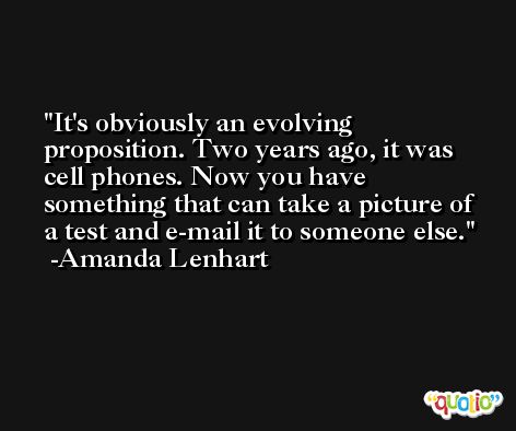 It's obviously an evolving proposition. Two years ago, it was cell phones. Now you have something that can take a picture of a test and e-mail it to someone else. -Amanda Lenhart
