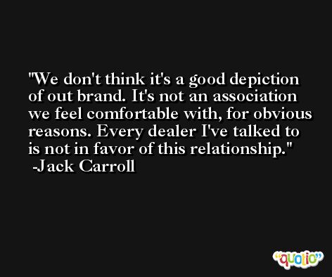 We don't think it's a good depiction of out brand. It's not an association we feel comfortable with, for obvious reasons. Every dealer I've talked to is not in favor of this relationship. -Jack Carroll
